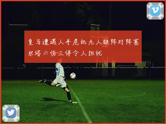 皇马遭遇人手危机九人缺阵对阵塞尔塔六伤三停令人担忧