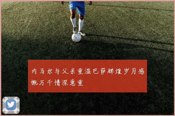 内马尔与父亲重温巴萨辉煌岁月感慨万千情深意重