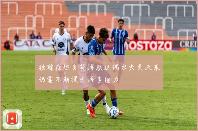 杨瀚森坦言英语表达偶尔失灵未来仍需不断提升语言能力