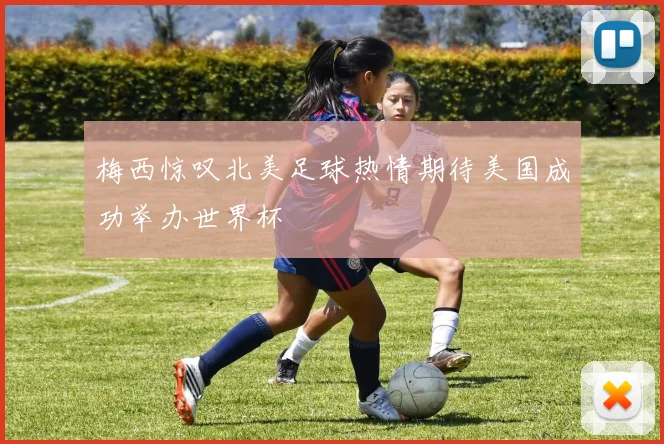 梅西惊叹北美足球热情期待美国成功举办世界杯