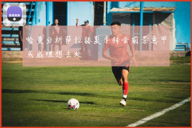 哈曼分析萨拉赫夏季转会前景意甲或成理想去处
