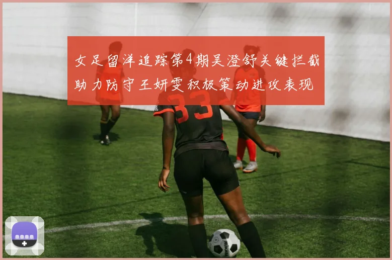 女足留洋追踪第4期吴澄舒关键拦截助力防守王妍雯积极策动进攻表现出色