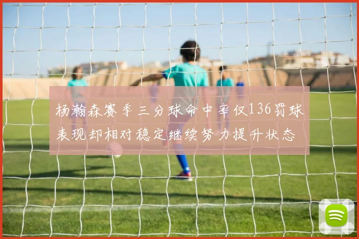 杨瀚森赛季三分球命中率仅136罚球表现却相对稳定继续努力提升状态