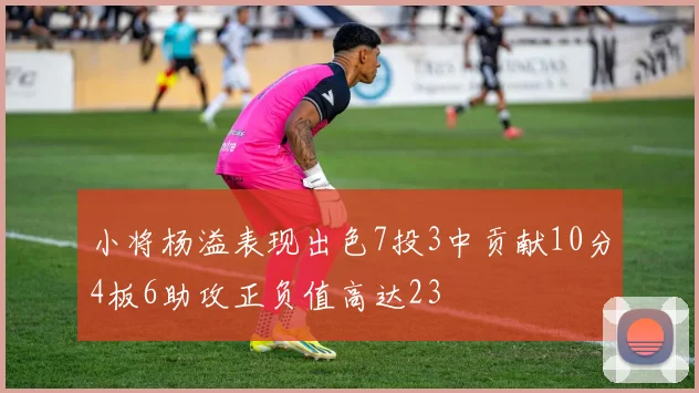 小将杨溢表现出色7投3中贡献10分4板6助攻正负值高达23
