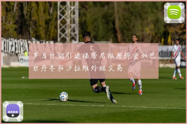 罗马计划引进福蒂尼拟用现金加巴尔丹齐和沙拉维外租交易