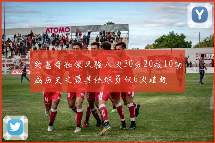 约基奇独领风骚八次30分20板10助成历史之最其他球员仅6次追赶