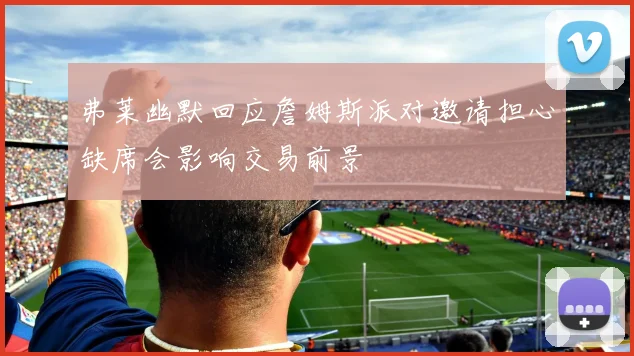 弗莱幽默回应詹姆斯派对邀请担心缺席会影响交易前景