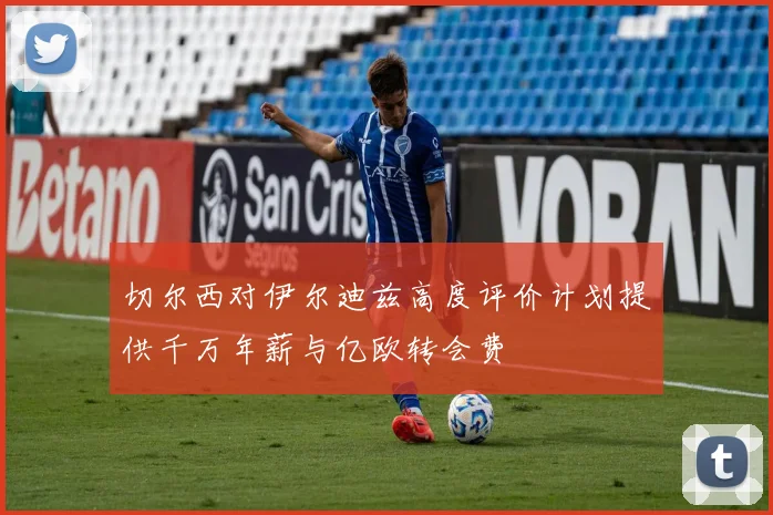 切尔西对伊尔迪兹高度评价计划提供千万年薪与亿欧转会费