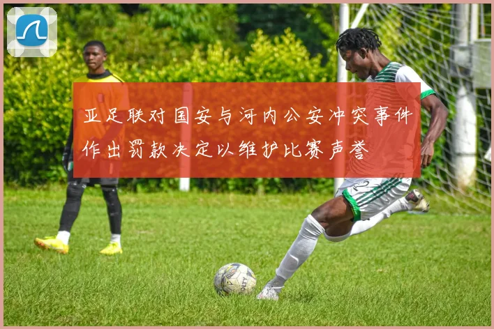 亚足联对国安与河内公安冲突事件作出罚款决定以维护比赛声誉
