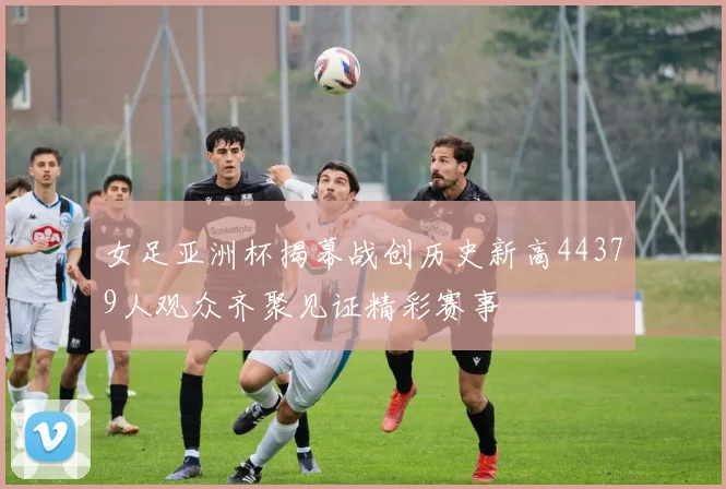 女足亚洲杯揭幕战创历史新高44379人观众齐聚见证精彩赛事