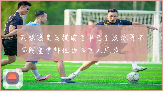 西媒曝皇马提前飞毕巴引发球员不满阿隆索帅位面临巨大压力