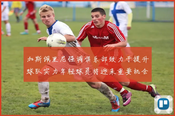 加斯佩里尼强调俱乐部致力于提升球队实力年轻球员将迎来重要机会