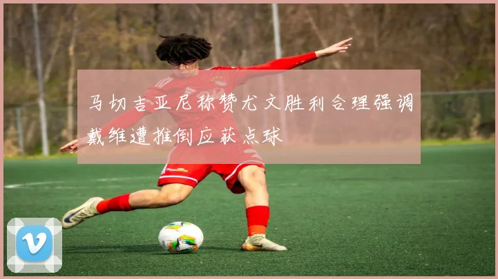 马切吉亚尼称赞尤文胜利合理强调戴维遭推倒应获点球