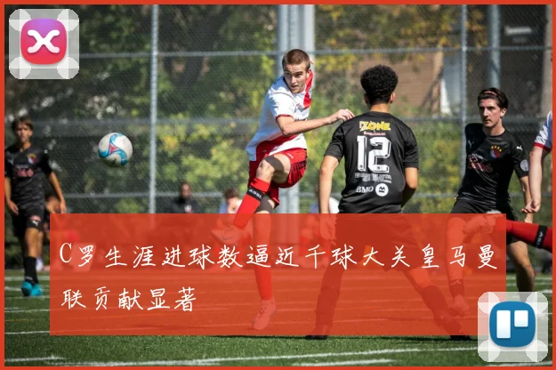 C罗生涯进球数逼近千球大关皇马曼联贡献显著