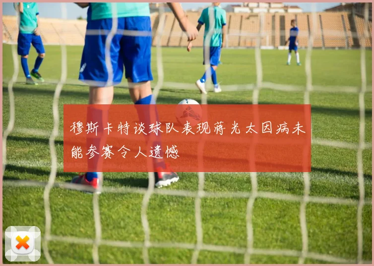 穆斯卡特谈球队表现蒋光太因病未能参赛令人遗憾
