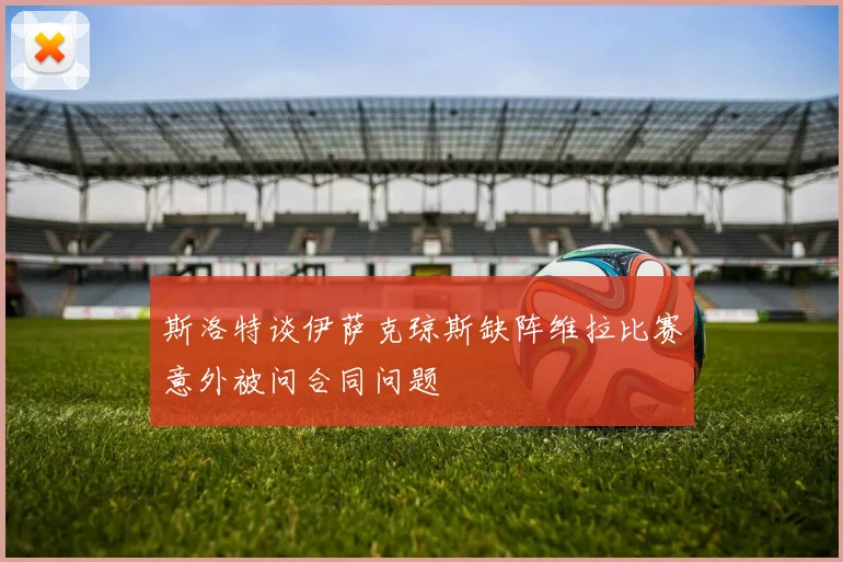 斯洛特谈伊萨克琼斯缺阵维拉比赛意外被问合同问题