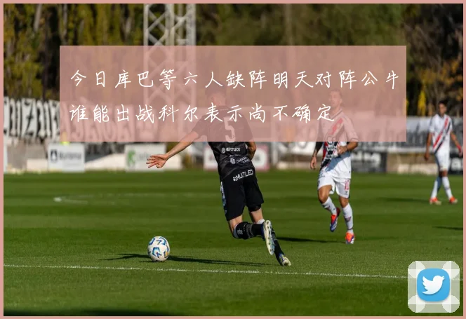 今日库巴等六人缺阵明天对阵公牛谁能出战科尔表示尚不确定