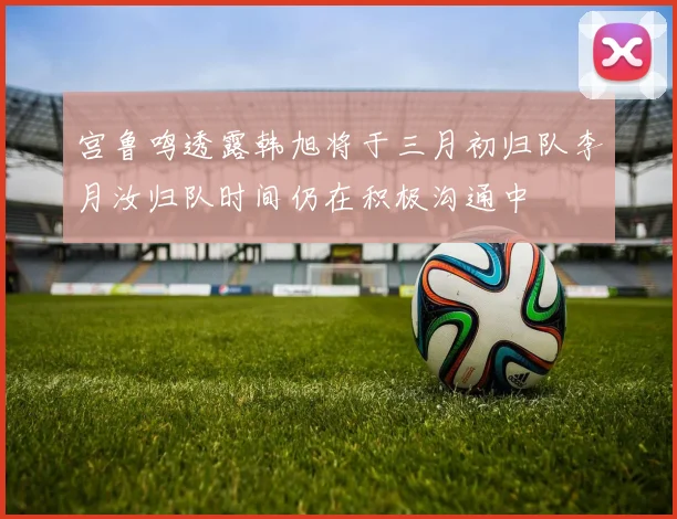 宫鲁鸣透露韩旭将于三月初归队李月汝归队时间仍在积极沟通中