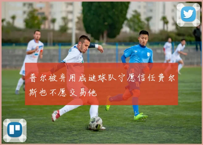 普尔被弃用成谜球队宁愿信任费尔斯也不愿交易他