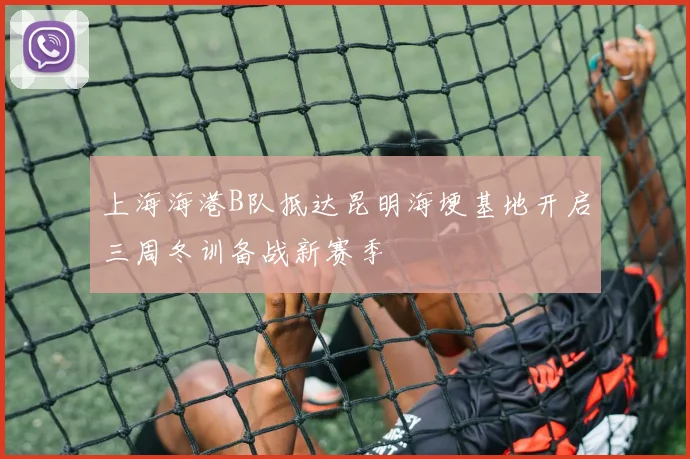 上海海港B队抵达昆明海埂基地开启三周冬训备战新赛季