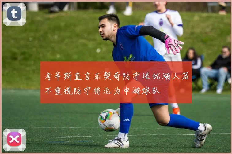 考辛斯直言东契奇防守堪忧湖人若不重视防守将沦为中游球队