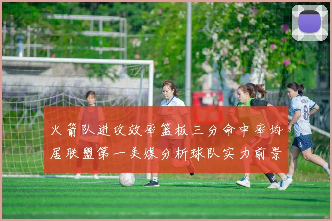 火箭队进攻效率篮板三分命中率均居联盟第一美媒分析球队实力前景