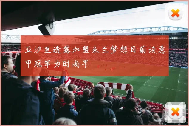 亚沙里透露加盟米兰梦想目前谈意甲冠军为时尚早