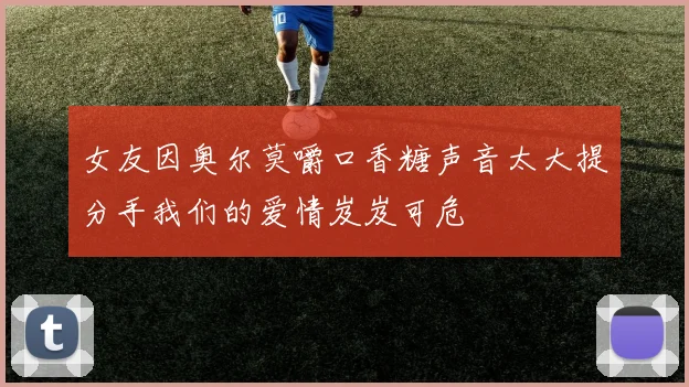 女友因奥尔莫嚼口香糖声音太大提分手我们的爱情岌岌可危
