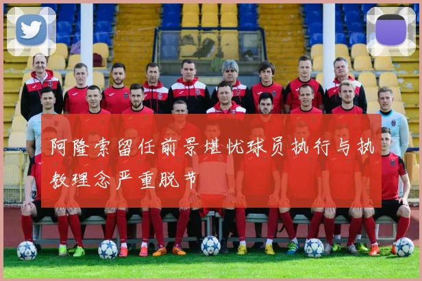 阿隆索留任前景堪忧球员执行与执教理念严重脱节