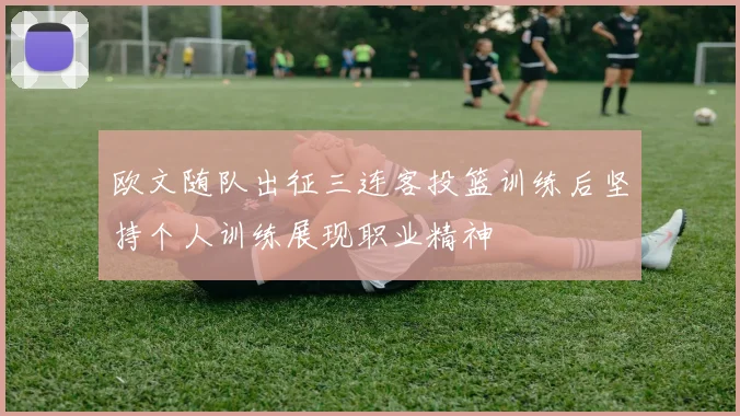 欧文随队出征三连客投篮训练后坚持个人训练展现职业精神