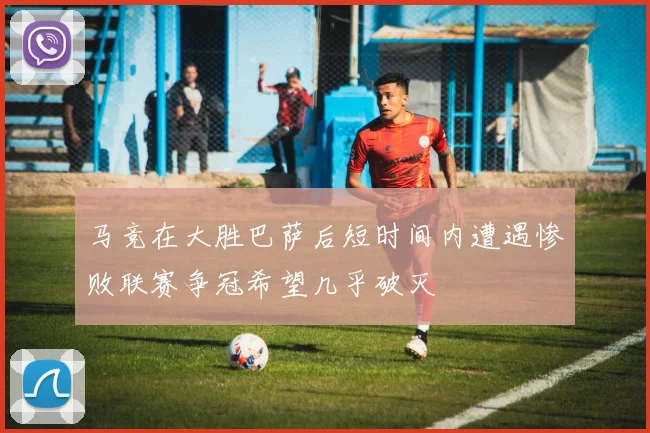 马竞在大胜巴萨后短时间内遭遇惨败联赛争冠希望几乎破灭