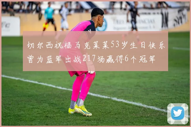 切尔西祝福马克莱莱53岁生日快乐曾为蓝军出战217场赢得6个冠军