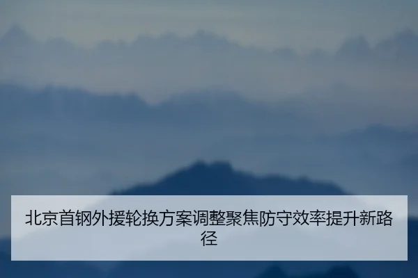 北京首钢外援轮换方案调整聚焦防守效率提升新路径 - hth